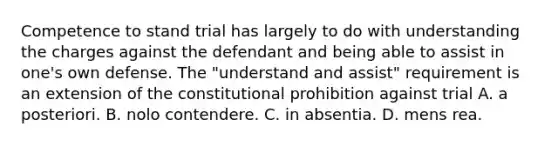 Competence to stand trial has largely to do with understanding the charges against the defendant and being able to assist in one's own defense. The "understand and assist" requirement is an extension of the constitutional prohibition against trial A. a posteriori. B. nolo contendere. C. in absentia. D. mens rea. ​