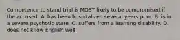 Competence to stand trial is MOST likely to be compromised if the accused: A. has been hospitalized several years prior. B. is in a severe psychotic state. C. suffers from a learning disability. D. does not know English well.