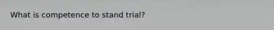 What is competence to stand trial?