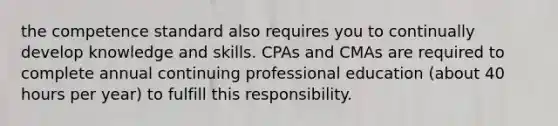 the competence standard also requires you to continually develop knowledge and skills. CPAs and CMAs are required to complete annual continuing professional education (about 40 hours per year) to fulfill this responsibility.