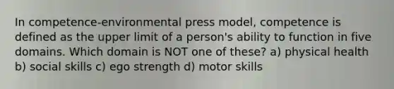 In competence-environmental press model, competence is defined as the upper limit of a person's ability to function in five domains. Which domain is NOT one of these? ​a) physical health ​b) social skills ​c) ego strength ​d) motor skills