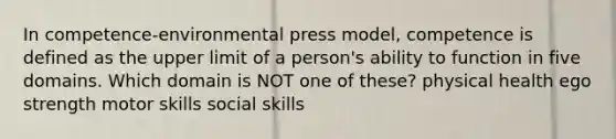 In competence-environmental press model, competence is defined as the upper limit of a person's ability to function in five domains. Which domain is NOT one of these? ​physical health ego strength ​motor skills social skills