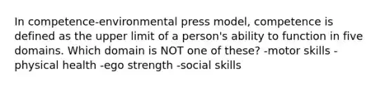 In competence-environmental press model, competence is defined as the upper limit of a person's ability to function in five domains. Which domain is NOT one of these? ​-motor skills ​-physical health ​-ego strength -social skills