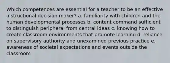 Which competences are essential for a teacher to be an effective instructional decision maker? a. familiarity with children and the human developmental processes b. content command sufficient to distinguish peripheral from central ideas c. knowing how to create classroom environments that promote learning d. reliance on supervisory authority and unexamined previous practice e. awareness of societal expectations and events outside the classroom