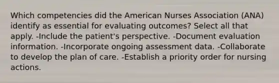 Which competencies did the American Nurses Association (ANA) identify as essential for evaluating outcomes? Select all that apply. -Include the patient's perspective. -Document evaluation information. -Incorporate ongoing assessment data. -Collaborate to develop the plan of care. -Establish a priority order for nursing actions.