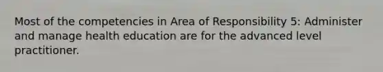 Most of the competencies in Area of Responsibility 5: Administer and manage health education are for the advanced level practitioner.