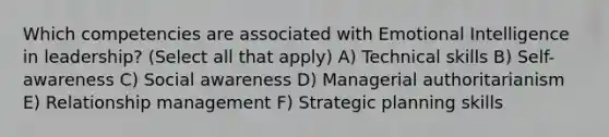 Which competencies are associated with Emotional Intelligence in leadership? (Select all that apply) A) Technical skills B) Self-awareness C) Social awareness D) Managerial authoritarianism E) Relationship management F) Strategic planning skills