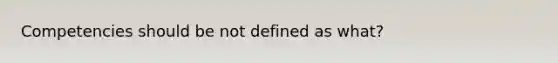 Competencies should be not defined as what?
