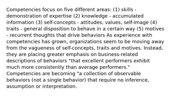 Competencies focus on five different areas: (1) skills - demonstration of expertise (2) knowledge - accumulated information (3) self-concepts - attitudes, values, self-image (4) traits - general disposition to behave in a certain way (5) motives - recurrent thoughts that drive behaviors As experience with competencies has grown, organizations seem to be moving away from the vagueness of self-concepts, traits and motives. Instead, they are placing greater emphasis on business-related descriptions of behaviors "that excellent performers exhibit much more consistently than average performers." Competencies are becoming "a collection of observable behaviors (not a single behavior) that require no inference, assumption or interpretation.