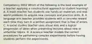 Competency 0002 Which of the following is the best example of a teacher applying a constructivist approach to student learning? A. A math teacher has students use hands-on materials and real-world problems to acquire new concepts and practice skills. B. A language arts teacher provides students with a concrete reward each time they turn in a written assignment that is free of errors. C. A social studies teacher uses visual aids and a logical progression of ideas when presenting lectures about new or unfamiliar topics. D. A science teacher models the correct procedures for performing complex experiments before having students perform the experiments.