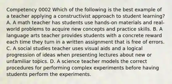 Competency 0002 Which of the following is the best example of a teacher applying a constructivist approach to student learning? A. A math teacher has students use hands-on materials and real-world problems to acquire new concepts and practice skills. B. A language arts teacher provides students with a concrete reward each time they turn in a written assignment that is free of errors. C. A social studies teacher uses visual aids and a logical progression of ideas when presenting lectures about new or unfamiliar topics. D. A science teacher models the correct procedures for performing complex experiments before having students perform the experiments.