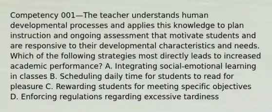 Competency 001—The teacher understands human developmental processes and applies this knowledge to plan instruction and ongoing assessment that motivate students and are responsive to their developmental characteristics and needs. Which of the following strategies most directly leads to increased academic performance? A. Integrating social-emotional learning in classes B. Scheduling daily time for students to read for pleasure C. Rewarding students for meeting specific objectives D. Enforcing regulations regarding excessive tardiness