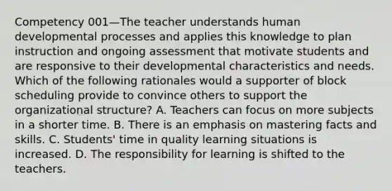 Competency 001—The teacher understands human developmental processes and applies this knowledge to plan instruction and ongoing assessment that motivate students and are responsive to their developmental characteristics and needs. Which of the following rationales would a supporter of block scheduling provide to convince others to support the organizational structure? A. Teachers can focus on more subjects in a shorter time. B. There is an emphasis on mastering facts and skills. C. Students' time in quality learning situations is increased. D. The responsibility for learning is shifted to the teachers.