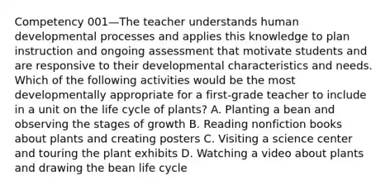 Competency 001—The teacher understands human developmental processes and applies this knowledge to plan instruction and ongoing assessment that motivate students and are responsive to their developmental characteristics and needs. Which of the following activities would be the most developmentally appropriate for a first-grade teacher to include in a unit on the life cycle of plants? A. Planting a bean and observing the stages of growth B. Reading nonfiction books about plants and creating posters C. Visiting a science center and touring the plant exhibits D. Watching a video about plants and drawing the bean life cycle