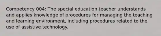 Competency 004: The special education teacher understands and applies knowledge of procedures for managing the teaching and learning environment, including procedures related to the use of assistive technology.