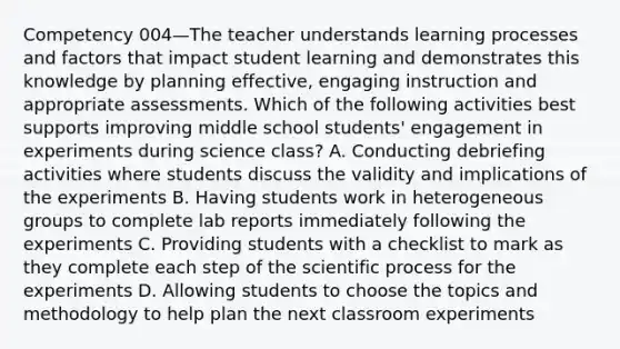 Competency 004—The teacher understands learning processes and factors that impact student learning and demonstrates this knowledge by planning effective, engaging instruction and appropriate assessments. Which of the following activities best supports improving middle school students' engagement in experiments during science class? A. Conducting debriefing activities where students discuss the validity and implications of the experiments B. Having students work in heterogeneous groups to complete lab reports immediately following the experiments C. Providing students with a checklist to mark as they complete each step of the scientific process for the experiments D. Allowing students to choose the topics and methodology to help plan the next classroom experiments