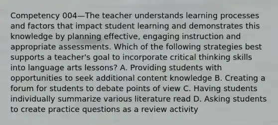 Competency 004—The teacher understands learning processes and factors that impact student learning and demonstrates this knowledge by planning effective, engaging instruction and appropriate assessments. Which of the following strategies best supports a teacher's goal to incorporate critical thinking skills into language arts lessons? A. Providing students with opportunities to seek additional content knowledge B. Creating a forum for students to debate points of view C. Having students individually summarize various literature read D. Asking students to create practice questions as a review activity