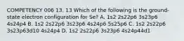 COMPETENCY 006 13. 13 Which of the following is the ground-state electron configuration for Se? A. 1s2 2s22p6 3s23p6 4s24p4 B. 1s2 2s22p6 3s23p6 4s24p6 5s25p6 C. 1s2 2s22p6 3s23p63d10 4s24p4 D. 1s2 2s22p6 3s23p6 4s24p44d1