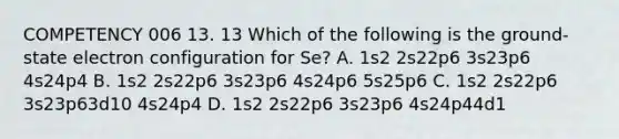 COMPETENCY 006 13. 13 Which of the following is the ground-state electron configuration for Se? A. 1s2 2s22p6 3s23p6 4s24p4 B. 1s2 2s22p6 3s23p6 4s24p6 5s25p6 C. 1s2 2s22p6 3s23p63d10 4s24p4 D. 1s2 2s22p6 3s23p6 4s24p44d1