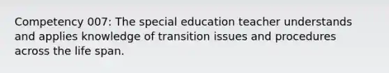 Competency 007: The special education teacher understands and applies knowledge of transition issues and procedures across the life span.