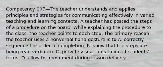 Competency 007—The teacher understands and applies principles and strategies for communicating effectively in varied teaching and learning contexts. A teacher has posted the steps of a procedure on the board. While explaining the procedure to the class, the teacher points to each step. The primary reason the teacher uses a nonverbal hand gesture is to A. correctly sequence the order of completion. B. show that the steps are being read verbatim. C. provide visual cues to direct students' focus. D. allow for movement during lesson delivery.