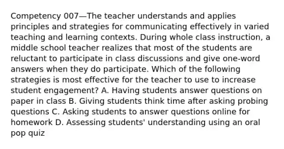 Competency 007—The teacher understands and applies principles and strategies for communicating effectively in varied teaching and learning contexts. During whole class instruction, a middle school teacher realizes that most of the students are reluctant to participate in class discussions and give one-word answers when they do participate. Which of the following strategies is most effective for the teacher to use to increase student engagement? A. Having students answer questions on paper in class B. Giving students think time after asking probing questions C. Asking students to answer questions online for homework D. Assessing students' understanding using an oral pop quiz