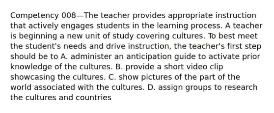 Competency 008—The teacher provides appropriate instruction that actively engages students in the learning process. A teacher is beginning a new unit of study covering cultures. To best meet the student's needs and drive instruction, the teacher's first step should be to A. administer an anticipation guide to activate prior knowledge of the cultures. B. provide a short video clip showcasing the cultures. C. show pictures of the part of the world associated with the cultures. D. assign groups to research the cultures and countries