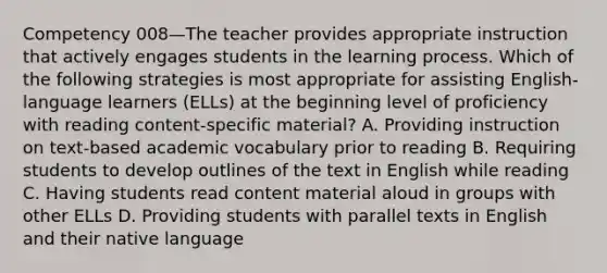 Competency 008—The teacher provides appropriate instruction that actively engages students in the learning process. Which of the following strategies is most appropriate for assisting English-language learners (ELLs) at the beginning level of proficiency with reading content-specific material? A. Providing instruction on text-based academic vocabulary prior to reading B. Requiring students to develop outlines of the text in English while reading C. Having students read content material aloud in groups with other ELLs D. Providing students with parallel texts in English and their native language