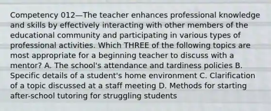 Competency 012—The teacher enhances professional knowledge and skills by effectively interacting with other members of the educational community and participating in various types of professional activities. Which THREE of the following topics are most appropriate for a beginning teacher to discuss with a mentor? A. The school's attendance and tardiness policies B. Specific details of a student's home environment C. Clarification of a topic discussed at a staff meeting D. Methods for starting after-school tutoring for struggling students