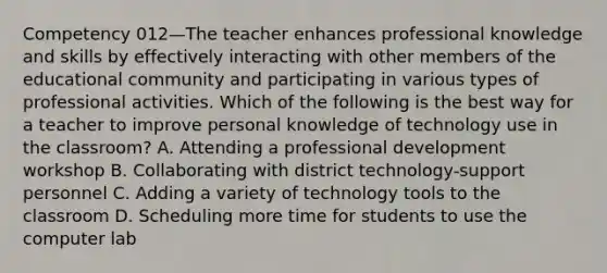 Competency 012—The teacher enhances professional knowledge and skills by effectively interacting with other members of the educational community and participating in various types of professional activities. Which of the following is the best way for a teacher to improve personal knowledge of technology use in the classroom? A. Attending a professional development workshop B. Collaborating with district technology-support personnel C. Adding a variety of technology tools to the classroom D. Scheduling more time for students to use the computer lab