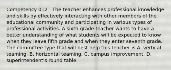 Competency 012—The teacher enhances professional knowledge and skills by effectively interacting with other members of the educational community and participating in various types of professional activities. A sixth-grade teacher wants to have a better understanding of what students will be expected to know when they leave fifth grade and when they enter seventh grade. The committee type that will best help this teacher is A. vertical teaming. B. horizontal teaming. C. campus improvement. D. superintendent's round table.