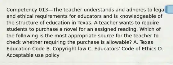 Competency 013—The teacher understands and adheres to legal and ethical requirements for educators and is knowledgeable of the structure of education in Texas. A teacher wants to require students to purchase a novel for an assigned reading. Which of the following is the most appropriate source for the teacher to check whether requiring the purchase is allowable? A. Texas Education Code B. Copyright law C. Educators' Code of Ethics D. Acceptable use policy