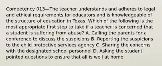 Competency 013—The teacher understands and adheres to legal and ethical requirements for educators and is knowledgeable of the structure of education in Texas. Which of the following is the most appropriate first step to take if a teacher is concerned that a student is suffering from abuse? A. Calling the parents for a conference to discuss the suspicions B. Reporting the suspicions to the child protective services agency C. Sharing the concerns with the designated school personnel D. Asking the student pointed questions to ensure that all is well at home