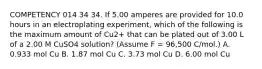 COMPETENCY 014 34 34. If 5.00 amperes are provided for 10.0 hours in an electroplating experiment, which of the following is the maximum amount of Cu2+ that can be plated out of 3.00 L of a 2.00 M CuSO4 solution? (Assume F = 96,500 C/mol.) A. 0.933 mol Cu B. 1.87 mol Cu C. 3.73 mol Cu D. 6.00 mol Cu