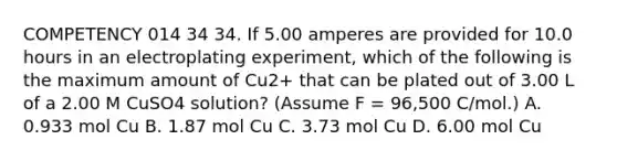 COMPETENCY 014 34 34. If 5.00 amperes are provided for 10.0 hours in an electroplating experiment, which of the following is the maximum amount of Cu2+ that can be plated out of 3.00 L of a 2.00 M CuSO4 solution? (Assume F = 96,500 C/mol.) A. 0.933 mol Cu B. 1.87 mol Cu C. 3.73 mol Cu D. 6.00 mol Cu