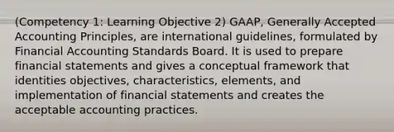 (Competency 1: Learning Objective 2) GAAP, Generally Accepted Accounting Principles, are international guidelines, formulated by Financial Accounting Standards Board. It is used to prepare financial statements and gives a conceptual framework that identities objectives, characteristics, elements, and implementation of financial statements and creates the acceptable accounting practices.