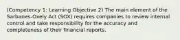 (Competency 1: Learning Objective 2) The main element of the Sarbanes-Oxely Act (SOX) requires companies to review internal control and take responsibility for the accuracy and completeness of their financial reports.