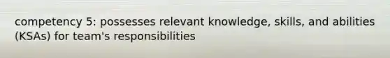 competency 5: possesses relevant knowledge, skills, and abilities (KSAs) for team's responsibilities