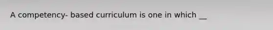 A competency- based curriculum is one in which __