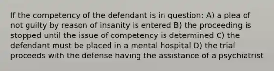 If the competency of the defendant is in question: A) a plea of not guilty by reason of insanity is entered B) the proceeding is stopped until the issue of competency is determined C) the defendant must be placed in a mental hospital D) the trial proceeds with the defense having the assistance of a psychiatrist