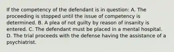 If the competency of the defendant is in question: A. The proceeding is stopped until the issue of competency is determined. B. A plea of not guilty by reason of insanity is entered. C. The defendant must be placed in a mental hospital. D. The trial proceeds with the defense having the assistance of a psychiatrist.