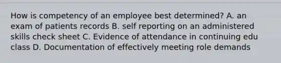 How is competency of an employee best determined? A. an exam of patients records B. self reporting on an administered skills check sheet C. Evidence of attendance in continuing edu class D. Documentation of effectively meeting role demands