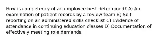 How is competency of an employee best determined? A) An examination of patient records by a review team B) Self-reporting on an administered skills checklist C) Evidence of attendance in continuing education classes D) Documentation of effectively meeting role demands