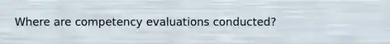 Where are competency evaluations conducted?