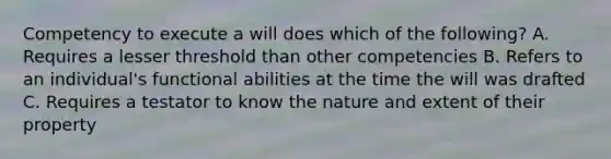 Competency to execute a will does which of the following? A. Requires a lesser threshold than other competencies B. Refers to an individual's functional abilities at the time the will was drafted C. Requires a testator to know the nature and extent of their property