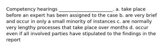 Competency hearings _______________________. a. take place before an expert has been assigned to the case b. are very brief and occur in only a small minority of instances c. are normally very lengthy processes that take place over months d. occur even if all involved parties have stipulated to the findings in the report