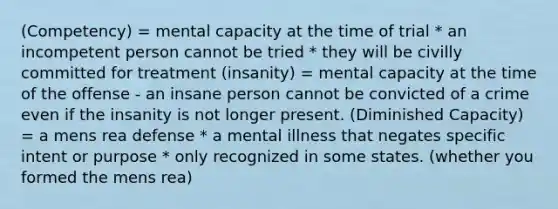 (Competency) = mental capacity at the time of trial * an incompetent person cannot be tried * they will be civilly committed for treatment (insanity) = mental capacity at the time of the offense - an insane person cannot be convicted of a crime even if the insanity is not longer present. (Diminished Capacity) = a mens rea defense * a mental illness that negates specific intent or purpose * only recognized in some states. (whether you formed the mens rea)