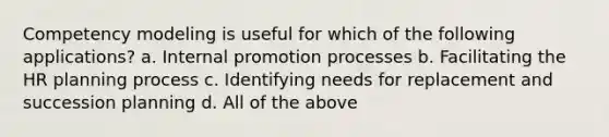 Competency modeling is useful for which of the following applications? a. Internal promotion processes b. Facilitating the HR planning process c. Identifying needs for replacement and succession planning d. All of the above