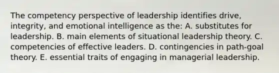 The competency perspective of leadership identifies drive, integrity, and emotional intelligence as the: A. substitutes for leadership. B. main elements of situational leadership theory. C. competencies of effective leaders. D. contingencies in path-goal theory. E. essential traits of engaging in managerial leadership.