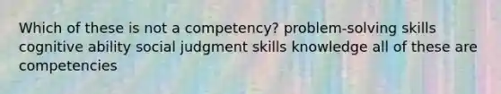 Which of these is not a competency? problem-solving skills cognitive ability social judgment skills knowledge all of these are competencies